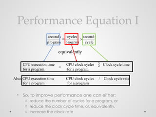 Performance Equation I
• So, to improve performance one can either:
o reduce the number of cycles for a program, or
o reduce the clock cycle time, or, equivalently,
o increase the clock rate
seconds
program

cycles
program

seconds
cycle
CPU execution time CPU clock cycles Clock cycle time
for a program for a program
=

equivalently
Also, CPU execution time CPU clock cycles / Clock cycle rate
for a program for a program
 