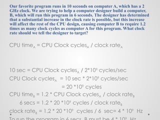 Our favorite program runs in 10 seconds on computer A, which has a 2
GHz clock. We are trying to help a computer designer build a computer,
B, which will run this program in 6 seconds. The designer has determined
that a substantial increase in the clock rate is possible, but this increase
will affect the rest of the CPU design, causing computer B to require 1.2
times as many clock cycles as computer A for this program. What clock
rate should we tell the designer to target?
CPU timeA = CPU Clock cyclesA / clock rateA
10 sec = CPU Clock cyclesA / 2*109
cycles/sec
CPU Clock cyclesA = 10 sec * 2*109
cycles/sec
= 20 *109
cycles
CPU timeB = 1.2 * CPU Clock cyclesA / clock rateB
6 secs = 1.2 * 20 *109
cycles / clock rateB
clock rateB = 1.2 * 20 *109
cycles / 6 sec= 4 * 109
Hz
9
 