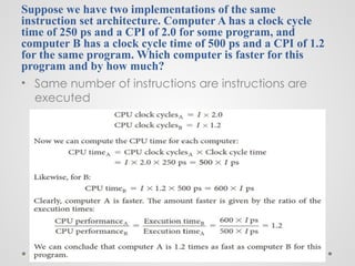 Suppose we have two implementations of the same
instruction set architecture. Computer A has a clock cycle
time of 250 ps and a CPI of 2.0 for some program, and
computer B has a clock cycle time of 500 ps and a CPI of 1.2
for the same program. Which computer is faster for this
program and by how much?
• Same number of instructions are instructions are
executed
 