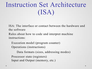Instruction Set Architecture
(ISA)
ISA: The interface or contact between the hardware and
the software
Rules about how to code and interpret machine
instructions:
Execution model (program counter)
Operations (instructions)
Data formats (sizes, addressing modes)
Processor state (registers)
Input and Output (memory, etc.)
 