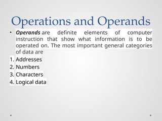 Operations and Operands
• Operands are definite elements of computer
instruction that show what information is to be
operated on. The most important general categories
of data are
1. Addresses
2. Numbers
3. Characters
4. Logical data
 