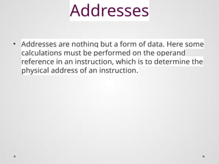 Addresses
• Addresses are nothing but a form of data. Here some
calculations must be performed on the operand
reference in an instruction, which is to determine the
physical address of an instruction.
 