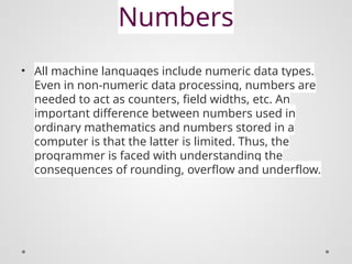 Numbers
• All machine languages include numeric data types.
Even in non-numeric data processing, numbers are
needed to act as counters, field widths, etc. An
important difference between numbers used in
ordinary mathematics and numbers stored in a
computer is that the latter is limited. Thus, the
programmer is faced with understanding the
consequences of rounding, overflow and underflow.
 