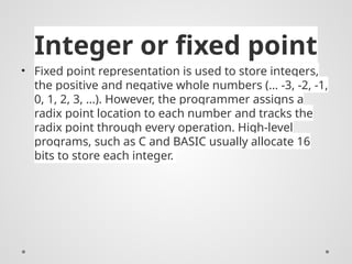 Integer or fixed point
• Fixed point representation is used to store integers,
the positive and negative whole numbers (… -3, -2, -1,
0, 1, 2, 3, …). However, the programmer assigns a
radix point location to each number and tracks the
radix point through every operation. High-level
programs, such as C and BASIC usually allocate 16
bits to store each integer.
 