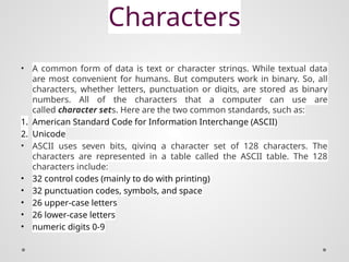 Characters
• A common form of data is text or character strings. While textual data
are most convenient for humans. But computers work in binary. So, all
characters, whether letters, punctuation or digits, are stored as binary
numbers. All of the characters that a computer can use are
called character sets. Here are the two common standards, such as:
1. American Standard Code for Information Interchange (ASCII)
2. Unicode
• ASCII uses seven bits, giving a character set of 128 characters. The
characters are represented in a table called the ASCII table. The 128
characters include:
• 32 control codes (mainly to do with printing)
• 32 punctuation codes, symbols, and space
• 26 upper-case letters
• 26 lower-case letters
• numeric digits 0-9
 