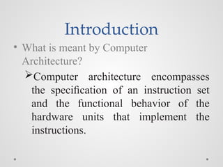 Introduction
• What is meant by Computer
Architecture?
Computer architecture encompasses
the speciﬁcation of an instruction set
and the functional behavior of the
hardware units that implement the
instructions.
 