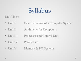 Syllabus
Unit Titles:
• Unit I Basic Structure of a Computer System
• Unit II Arithmetic for Computers
• Unit III Processor and Control Unit
• Unit IV Parallelism
• Unit V Memory & I/O Systems
 