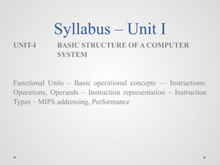 Syllabus – Unit I
UNIT-I BASIC STRUCTURE OF A COMPUTER
SYSTEM
Functional Units – Basic operational concepts –– Instructions:
Operations, Operands – Instruction representation – Instruction
Types – MIPS addressing, Performance
 