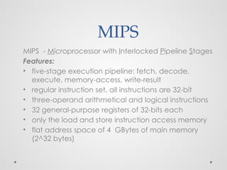 MIPS
MIPS - Microprocessor with Interlocked Pipeline Stages
Features:
• five-stage execution pipeline: fetch, decode,
execute, memory-access, write-result
• regular instruction set, all instructions are 32-bit
• three-operand arithmetical and logical instructions
• 32 general-purpose registers of 32-bits each
• only the load and store instruction access memory
• flat address space of 4 GBytes of main memory
(2^32 bytes)
 