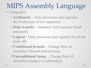 MIPS Assembly Language
• Categories:
oArithmetic – Only processor and registers
involved (sum of two registers)
oData transfer – Interacts with memory (load
and store)
oLogical - Only processor and registers involved
(and, sll)
oConditional branch – Change flow of
execution (branch instructions)
oUnconditional Jump – Change flow of
execution (jump to a subroutine)
 