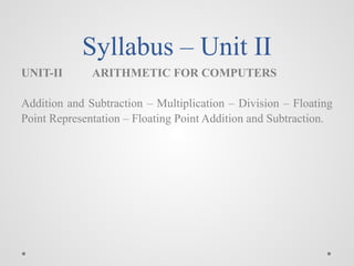 Syllabus – Unit II
UNIT-II ARITHMETIC FOR COMPUTERS
Addition and Subtraction – Multiplication – Division – Floating
Point Representation – Floating Point Addition and Subtraction.
 