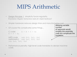 MIPS Arithmetic
• Design Principle 1: simplicity favors regularity.
Translation: Regular instructions make for simple hardware!
• Simpler hardware reduces design time and manufacturing cost.
• Of course this complicates some things...
C code: A = B + C + D;
E = F - A;
MIPS code add $t0, $s1, $s2
(arithmetic): add $s0, $t0, $s3
sub $s4, $s5, $s0
• Performance penalty: high-level code translates to denser machine
code.
Allowing variable
number
of operands would
simplify the assembly
code but complicate the
hardware.
 