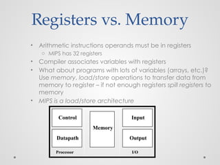 Registers vs. Memory
• Arithmetic instructions operands must be in registers
o MIPS has 32 registers
• Compiler associates variables with registers
• What about programs with lots of variables (arrays, etc.)?
Use memory, load/store operations to transfer data from
memory to register – if not enough registers spill registers to
memory
• MIPS is a load/store architecture
Processor I/O
Control
Datapath
Memory
Input
Output
 