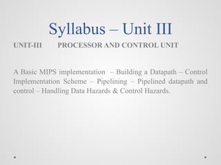 Syllabus – Unit III
UNIT-III PROCESSOR AND CONTROL UNIT
A Basic MIPS implementation – Building a Datapath – Control
Implementation Scheme – Pipelining – Pipelined datapath and
control – Handling Data Hazards & Control Hazards.
 