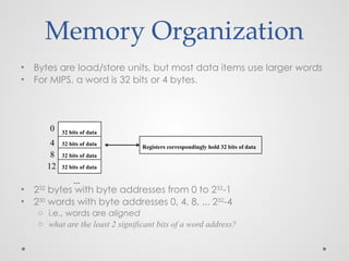 Memory Organization
• Bytes are load/store units, but most data items use larger words
• For MIPS, a word is 32 bits or 4 bytes.
• 232
bytes with byte addresses from 0 to 232
-1
• 230
words with byte addresses 0, 4, 8, ... 232
-4
o i.e., words are aligned
o what are the least 2 significant bits of a word address?
0
4
8
12
...
32 bits of data
32 bits of data
32 bits of data
32 bits of data
Registers correspondingly hold 32 bits of data
 