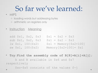 So far we’ve learned:
• MIPS
o loading words but addressing bytes
o arithmetic on registers only
• Instruction Meaning
add $s1, $s2, $s3 $s1 = $s2 + $s3
sub $s1, $s2, $s3 $s1 = $s2 – $s3
lw $s1, 100($s2) $s1 = Memory[$s2+100]
sw $s1, 100($s2) Memory[$s2+100]= $s1
• Try:Find the assembly code of B[8]=A[i]+A[j];
A and B available in $s6 and $s7
respectively
$so-$s5 consists of the values f-j
 
