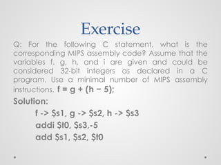 Exercise
Q: For the following C statement, what is the
corresponding MIPS assembly code? Assume that the
variables f, g, h, and i are given and could be
considered 32-bit integers as declared in a C
program. Use a minimal number of MIPS assembly
instructions. f = g + (h − 5);
Solution:
f -> $s1, g -> $s2, h -> $s3
addi $t0, $s3,-5
add $s1, $s2, $t0
 