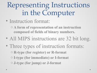 Representing Instructions
in the Computer
• Instruction format:
o A form of representation of an instruction
composed of fields of binary numbers.
• All MIPS instructions are 32 bit long.
• Three types of instruction formats:
o R-type (for register) or R-format
o I-type (for immediate) or I-format
o J-type (for jump) or J-format
 