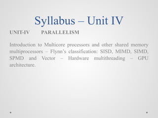 Syllabus – Unit IV
UNIT-IV PARALLELISM
Introduction to Multicore processors and other shared memory
multiprocessors – Flynn’s classification: SISD, MIMD, SIMD,
SPMD and Vector – Hardware multithreading – GPU
architecture.
 