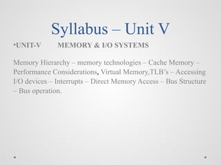 Syllabus – Unit V
•UNIT-V MEMORY & I/O SYSTEMS
Memory Hierarchy – memory technologies – Cache Memory –
Performance Considerations, Virtual Memory,TLB’s – Accessing
I/O devices – Interrupts – Direct Memory Access – Bus Structure
– Bus operation.
 