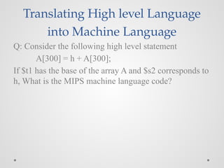 Translating High level Language
into Machine Language
Q: Consider the following high level statement
A[300] = h + A[300];
If $t1 has the base of the array A and $s2 corresponds to
h, What is the MIPS machine language code?
 