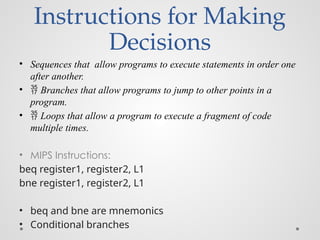 Instructions for Making
Decisions
• Sequences that allow programs to execute statements in order one
after another.
•  Branches that allow programs to jump to other points in a
program.
•  Loops that allow a program to execute a fragment of code
multiple times.
• MIPS Instructions:
beq register1, register2, L1
bne register1, register2, L1
• beq and bne are mnemonics
• Conditional branches
 