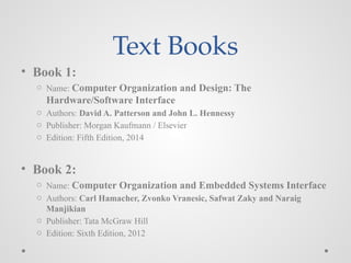 Text Books
• Book 1:
o Name: Computer Organization and Design: The
Hardware/Software Interface
o Authors: David A. Patterson and John L. Hennessy
o Publisher: Morgan Kaufmann / Elsevier
o Edition: Fifth Edition, 2014
• Book 2:
o Name: Computer Organization and Embedded Systems Interface
o Authors: Carl Hamacher, Zvonko Vranesic, Safwat Zaky and Naraig
Manjikian
o Publisher: Tata McGraw Hill
o Edition: Sixth Edition, 2012
 