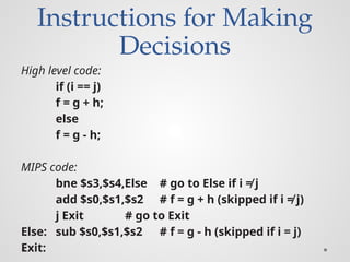 Instructions for Making
Decisions
High level code:
if (i == j)
f = g + h;
else
f = g - h;
MIPS code:
bne $s3,$s4,Else # go to Else if i ≠ j
add $s0,$s1,$s2 # f = g + h (skipped if i ≠ j)
j Exit # go to Exit
Else: sub $s0,$s1,$s2 # f = g - h (skipped if i = j)
Exit:
 