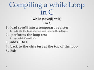 Compiling a while Loop
in C
while (save[i] == k)
i += 1;
1. load save[i] into a temporary register
1. add i to the base of array save to form the address
2. performs the loop test
1. go to Exit if save[i] ≠ k
3. adds 1 to I
4. back to the while test at the top of the loop
5. Exit
 