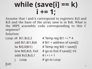 while (save[i] == k)
i += 1;
Assume that i and k correspond to registers $s3 and
$s5 and the base of the array save is in $s6. What is
the MIPS assembly code corresponding to this C
segment?
Solution:
Loop: sll $t1,$s3,2 # Temp reg $t1 = i * 4
add $t1,$t1,$s6 # $t1 = address of save[i]
lw $t0,0($t1) # Temp reg $t0 = save[i]
bne $t0,$s5, Exit # go to Exit if save[i] ≠ k
addi $s3,$s3,1 # i = i + 1
j Loop # go to Loop
Exit:
 