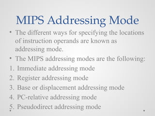 MIPS Addressing Mode
• The different ways for specifying the locations
of instruction operands are known as
addressing mode.
• The MIPS addressing modes are the following:
1. Immediate addressing mode
2. Register addressing mode
3. Base or displacement addressing mode
4. PC-relative addressing mode
5. Pseudodirect addressing mode
 