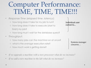 Computer Performance:
TIME, TIME, TIME!!!
• Response Time (elapsed time, latency):
o how long does it take for my job to run?
o how long does it take to execute (start to
finish) my job?
o how long must I wait for the database query?
• Throughput:
o how many jobs can the machine run at once?
o what is the average execution rate?
o how much work is getting done?
• If we upgrade a machine with a new processor what do we increase?
• If we add a new machine to the lab what do we increase?
Individual user
concerns…
Systems manager
concerns…
 
