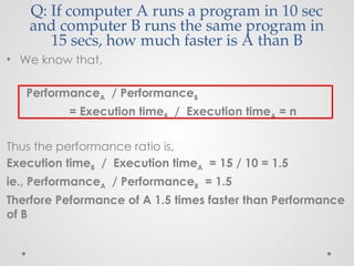 Q: If computer A runs a program in 10 sec
and computer B runs the same program in
15 secs, how much faster is A than B
• We know that,
PerformanceA / PerformanceB
= Execution timeB / Execution timeA = n
Thus the performance ratio is,
Execution timeB / Execution timeA = 15 / 10 = 1.5
ie., PerformanceA / PerformanceB = 1.5
Therfore Peformance of A 1.5 times faster than Performance
of B
 