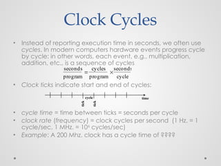 Clock Cycles
• Instead of reporting execution time in seconds, we often use
cycles. In modern computers hardware events progress cycle
by cycle: in other words, each event, e.g., multiplication,
addition, etc., is a sequence of cycles
• Clock ticks indicate start and end of cycles:
• cycle time = time between ticks = seconds per cycle
• clock rate (frequency) = clock cycles per second (1 Hz. = 1
cycle/sec, 1 MHz. = 106
cycles/sec)
• Example: A 200 Mhz. clock has a cycle time of ????
time
seconds
program

cycles
program

seconds
cycle
cycle
tick
tick
 