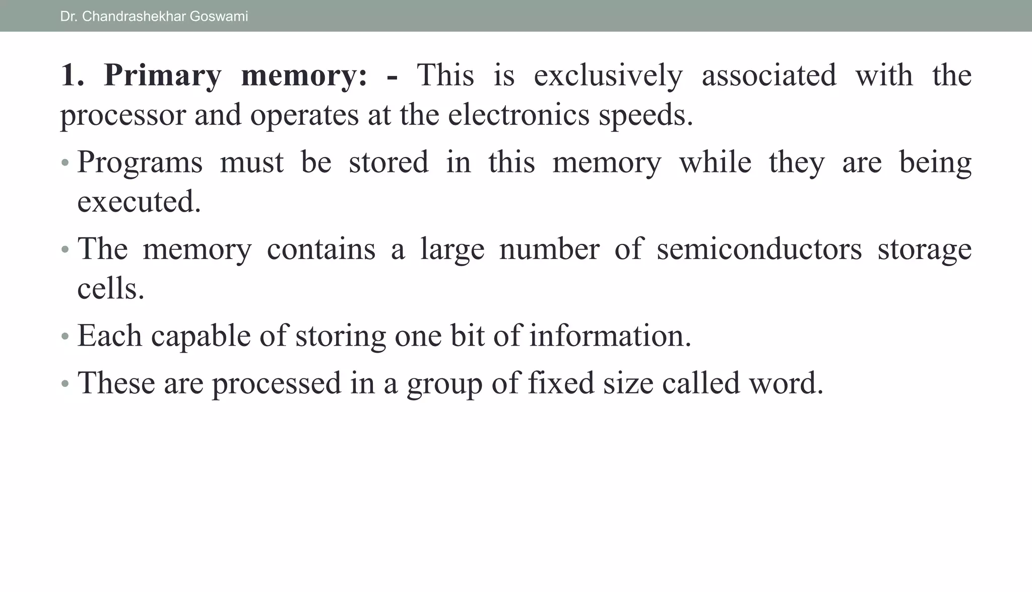 1. Primary memory: - This is exclusively associated with the
processor and operates at the electronics speeds.
• Programs must be stored in this memory while they are being
executed.
• The memory contains a large number of semiconductors storage
cells.
• Each capable of storing one bit of information.
• These are processed in a group of fixed size called word.
Dr. Chandrashekhar Goswami
 