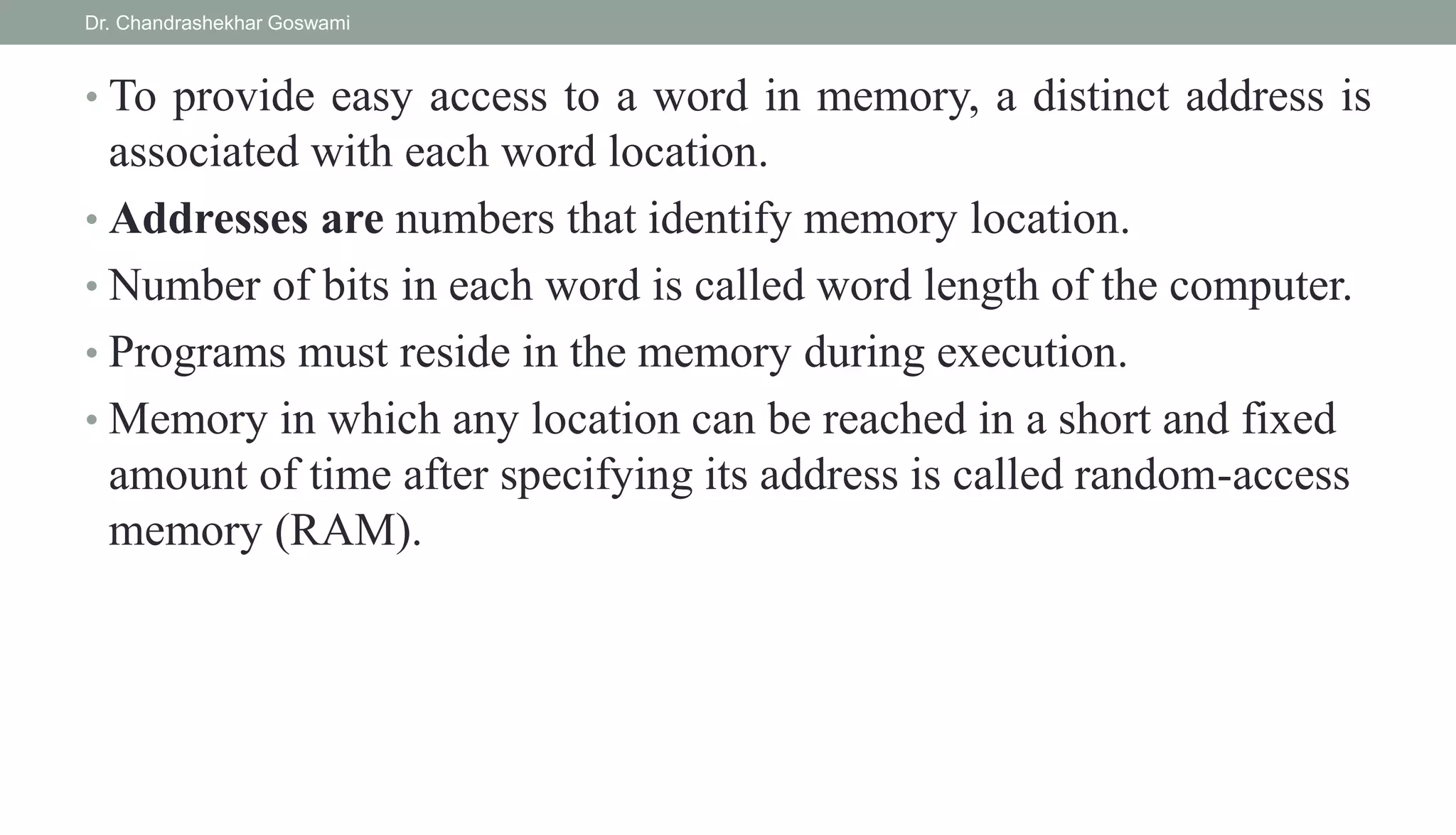 • To provide easy access to a word in memory, a distinct address is
associated with each word location.
• Addresses are numbers that identify memory location.
• Number of bits in each word is called word length of the computer.
• Programs must reside in the memory during execution.
• Memory in which any location can be reached in a short and fixed
amount of time after specifying its address is called random-access
memory (RAM).
Dr. Chandrashekhar Goswami
 