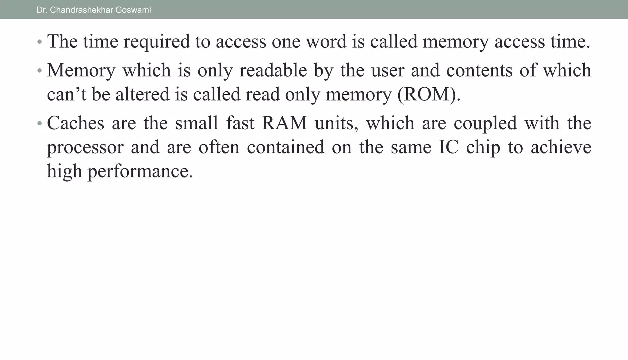 • The time required to access one word is called memory access time.
• Memory which is only readable by the user and contents of which
can’t be altered is called read only memory (ROM).
• Caches are the small fast RAM units, which are coupled with the
processor and are often contained on the same IC chip to achieve
high performance.
Dr. Chandrashekhar Goswami
 
