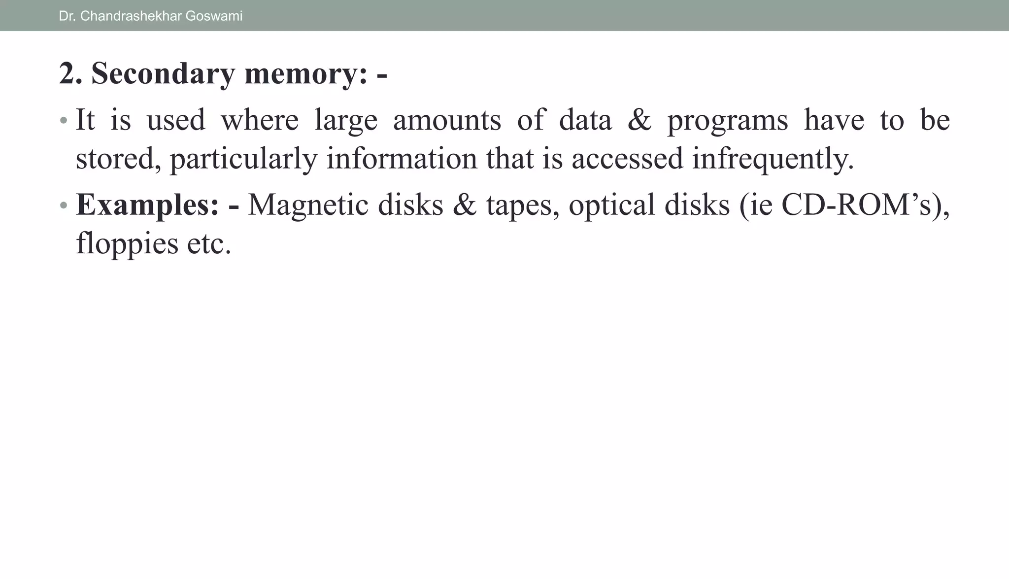 2. Secondary memory: -
• It is used where large amounts of data & programs have to be
stored, particularly information that is accessed infrequently.
• Examples: - Magnetic disks & tapes, optical disks (ie CD-ROM’s),
floppies etc.
Dr. Chandrashekhar Goswami
 