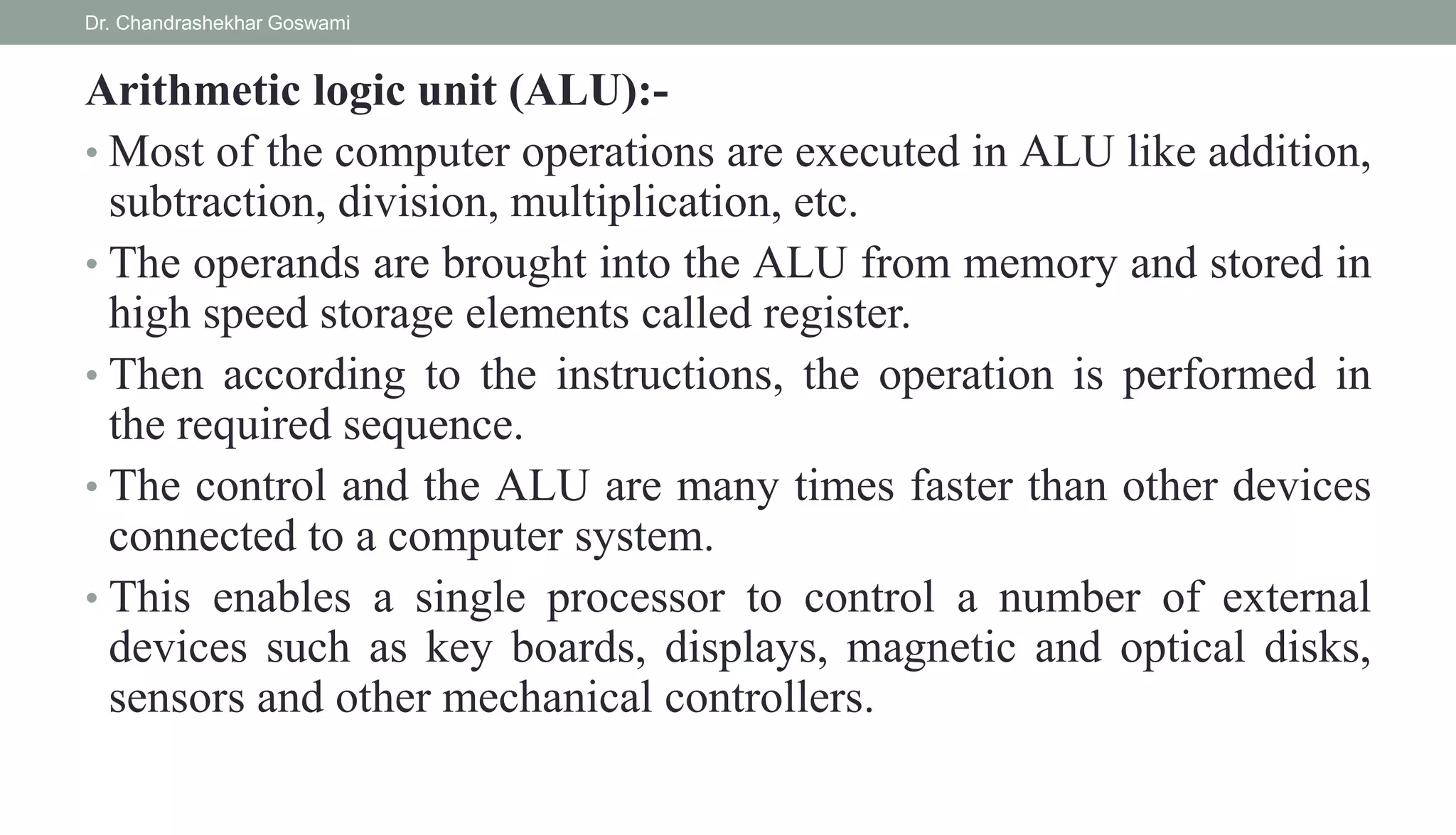 Arithmetic logic unit (ALU):-
• Most of the computer operations are executed in ALU like addition,
subtraction, division, multiplication, etc.
• The operands are brought into the ALU from memory and stored in
high speed storage elements called register.
• Then according to the instructions, the operation is performed in
the required sequence.
• The control and the ALU are many times faster than other devices
connected to a computer system.
• This enables a single processor to control a number of external
devices such as key boards, displays, magnetic and optical disks,
sensors and other mechanical controllers.
Dr. Chandrashekhar Goswami
 