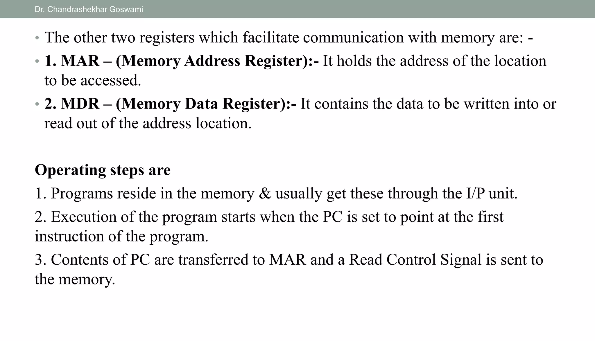 • The other two registers which facilitate communication with memory are: -
• 1. MAR – (Memory Address Register):- It holds the address of the location
to be accessed.
• 2. MDR – (Memory Data Register):- It contains the data to be written into or
read out of the address location.
Operating steps are
1. Programs reside in the memory & usually get these through the I/P unit.
2. Execution of the program starts when the PC is set to point at the first
instruction of the program.
3. Contents of PC are transferred to MAR and a Read Control Signal is sent to
the memory.
Dr. Chandrashekhar Goswami
 