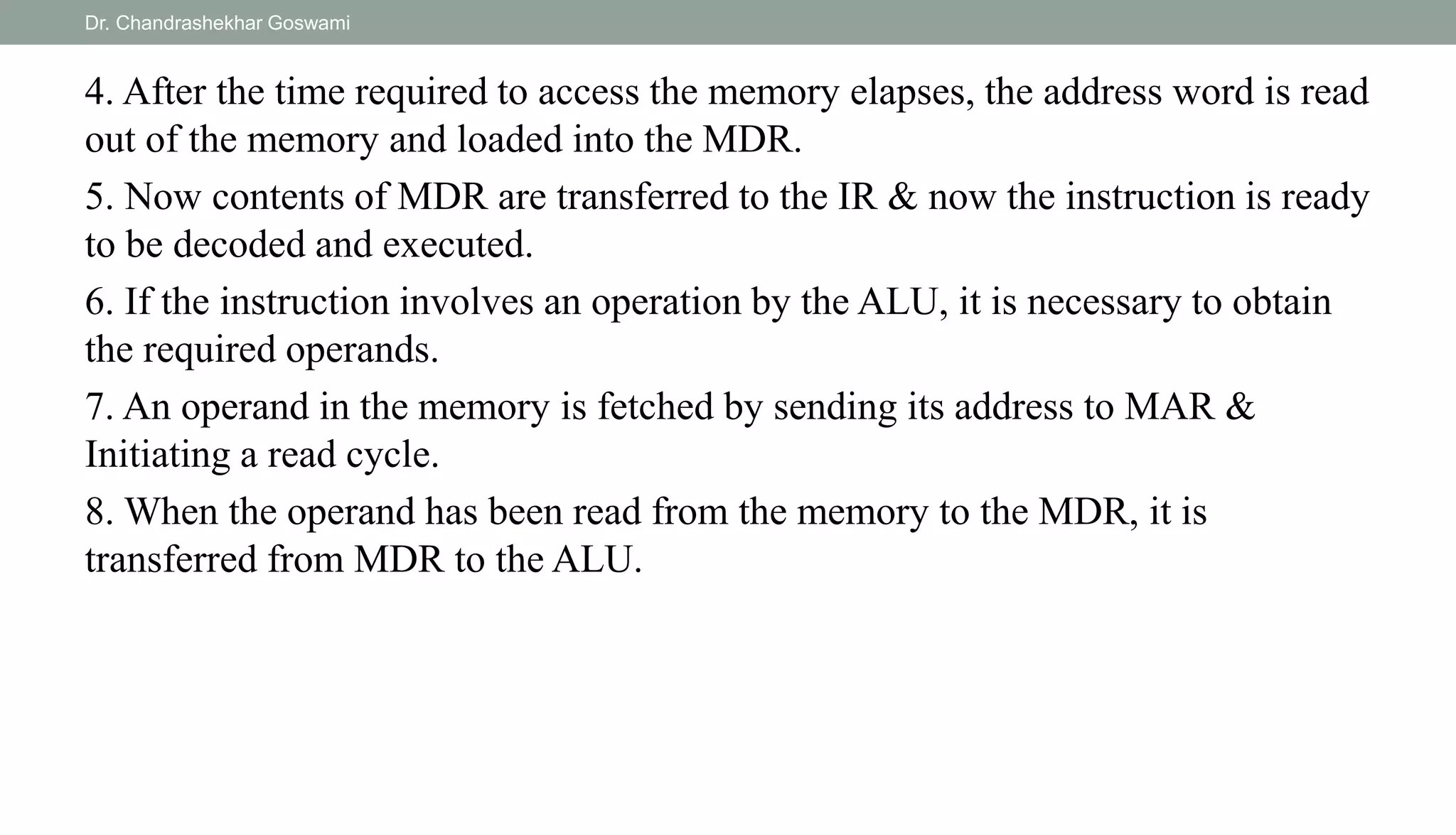 4. After the time required to access the memory elapses, the address word is read
out of the memory and loaded into the MDR.
5. Now contents of MDR are transferred to the IR & now the instruction is ready
to be decoded and executed.
6. If the instruction involves an operation by the ALU, it is necessary to obtain
the required operands.
7. An operand in the memory is fetched by sending its address to MAR &
Initiating a read cycle.
8. When the operand has been read from the memory to the MDR, it is
transferred from MDR to the ALU.
Dr. Chandrashekhar Goswami
 