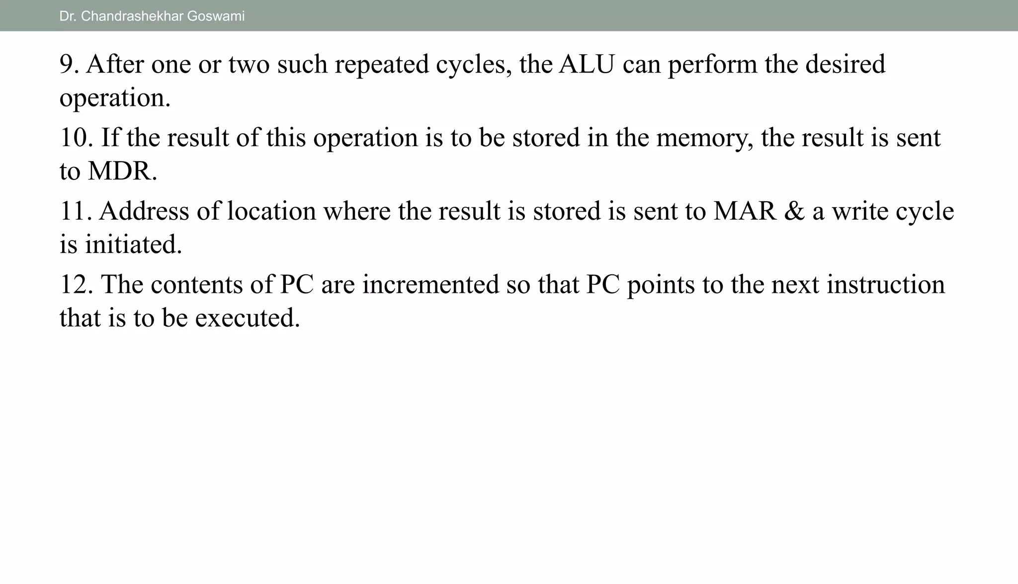 9. After one or two such repeated cycles, the ALU can perform the desired
operation.
10. If the result of this operation is to be stored in the memory, the result is sent
to MDR.
11. Address of location where the result is stored is sent to MAR & a write cycle
is initiated.
12. The contents of PC are incremented so that PC points to the next instruction
that is to be executed.
Dr. Chandrashekhar Goswami
 