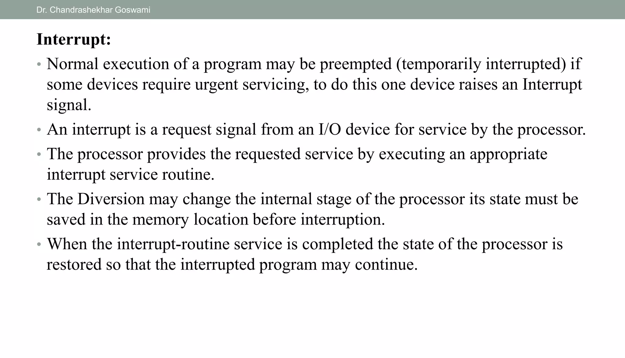 Interrupt:
• Normal execution of a program may be preempted (temporarily interrupted) if
some devices require urgent servicing, to do this one device raises an Interrupt
signal.
• An interrupt is a request signal from an I/O device for service by the processor.
• The processor provides the requested service by executing an appropriate
interrupt service routine.
• The Diversion may change the internal stage of the processor its state must be
saved in the memory location before interruption.
• When the interrupt-routine service is completed the state of the processor is
restored so that the interrupted program may continue.
Dr. Chandrashekhar Goswami
 