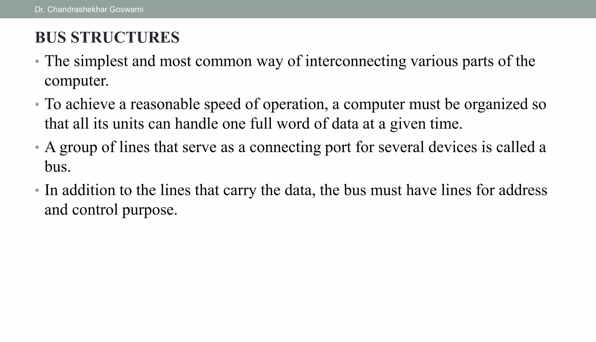 BUS STRUCTURES
• The simplest and most common way of interconnecting various parts of the
computer.
• To achieve a reasonable speed of operation, a computer must be organized so
that all its units can handle one full word of data at a given time.
• A group of lines that serve as a connecting port for several devices is called a
bus.
• In addition to the lines that carry the data, the bus must have lines for address
and control purpose.
Dr. Chandrashekhar Goswami
 
