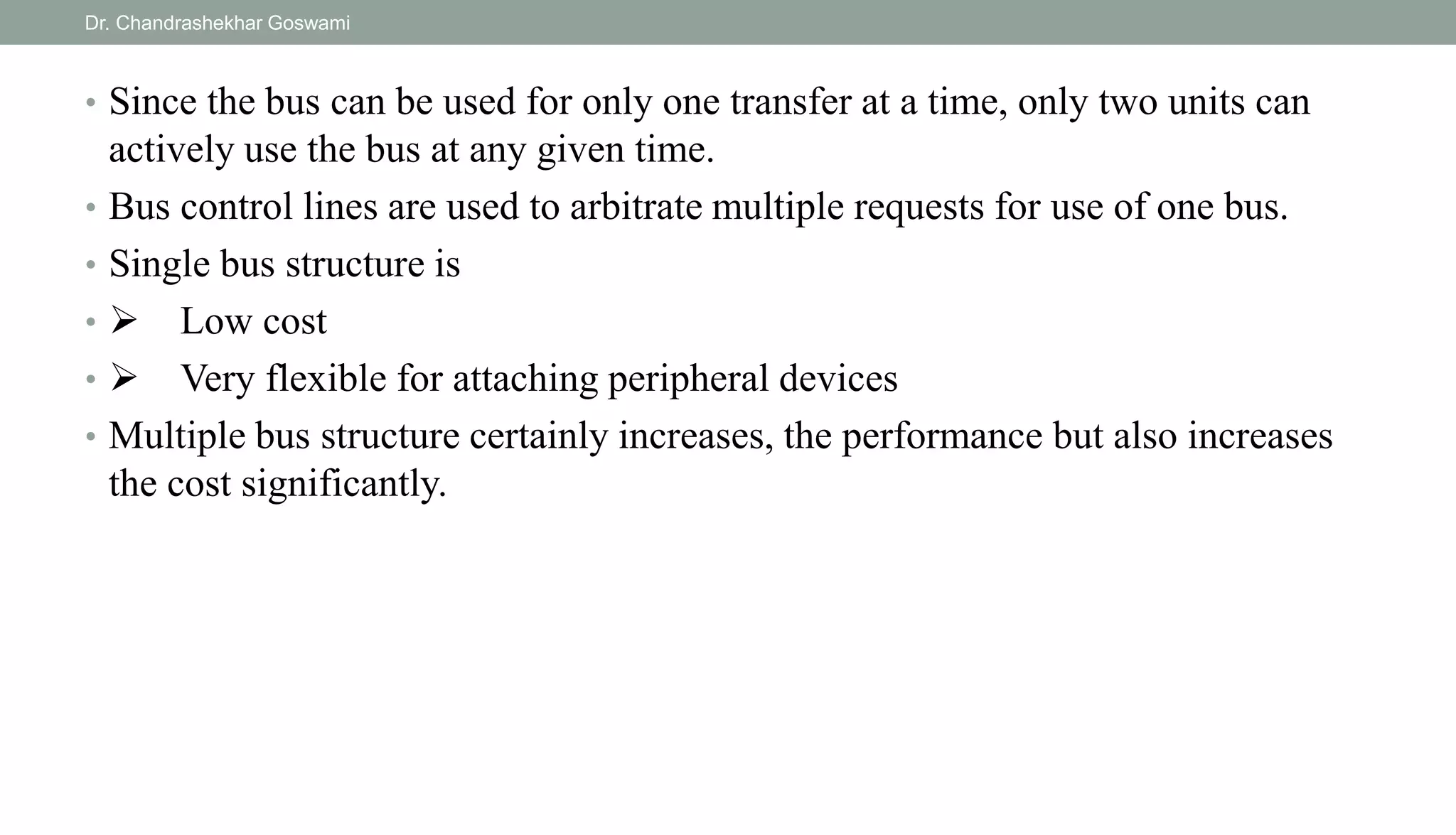 • Since the bus can be used for only one transfer at a time, only two units can
actively use the bus at any given time.
• Bus control lines are used to arbitrate multiple requests for use of one bus.
• Single bus structure is
•  Low cost
•  Very flexible for attaching peripheral devices
• Multiple bus structure certainly increases, the performance but also increases
the cost significantly.
Dr. Chandrashekhar Goswami
 