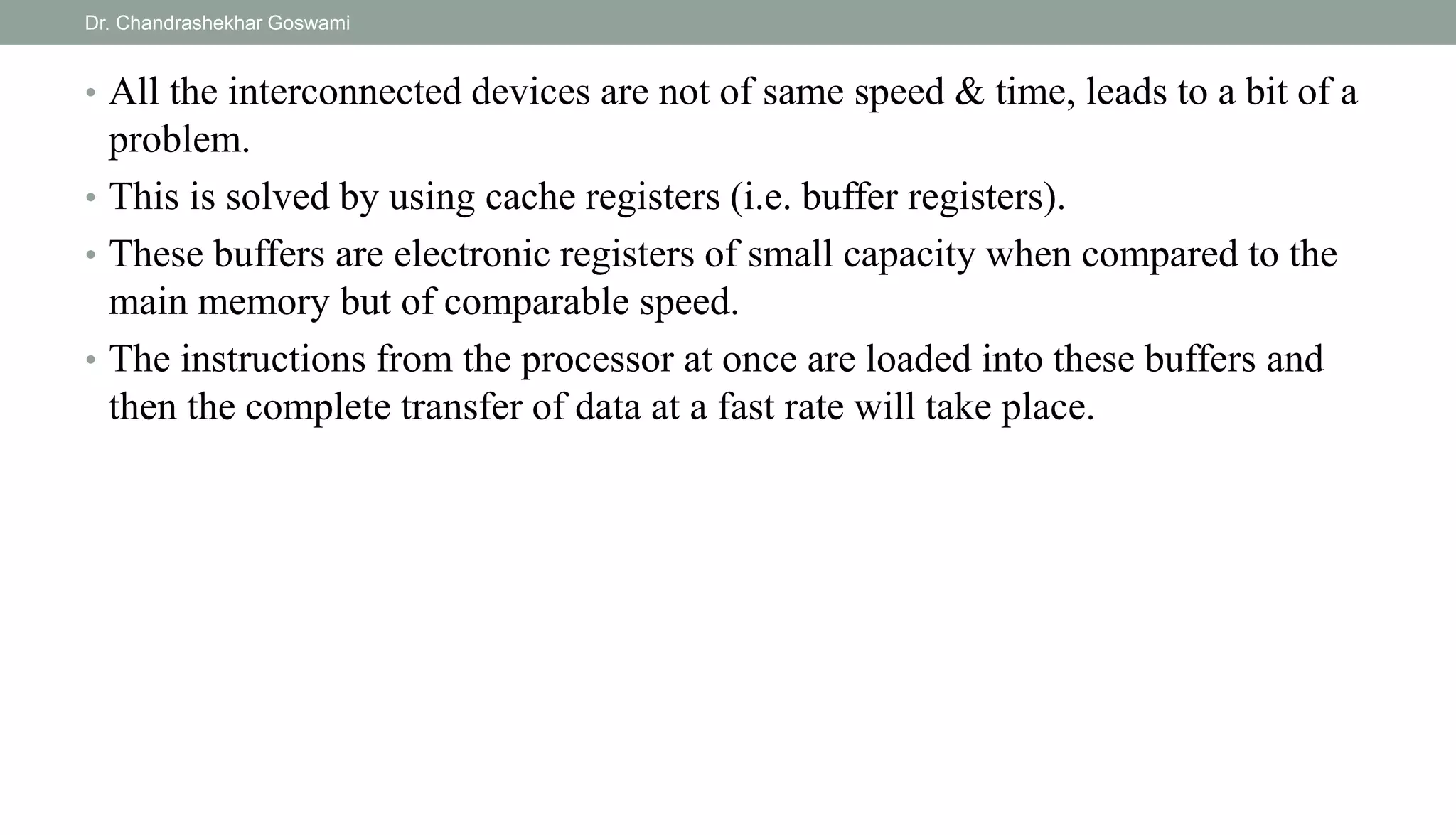 • All the interconnected devices are not of same speed & time, leads to a bit of a
problem.
• This is solved by using cache registers (i.e. buffer registers).
• These buffers are electronic registers of small capacity when compared to the
main memory but of comparable speed.
• The instructions from the processor at once are loaded into these buffers and
then the complete transfer of data at a fast rate will take place.
Dr. Chandrashekhar Goswami
 