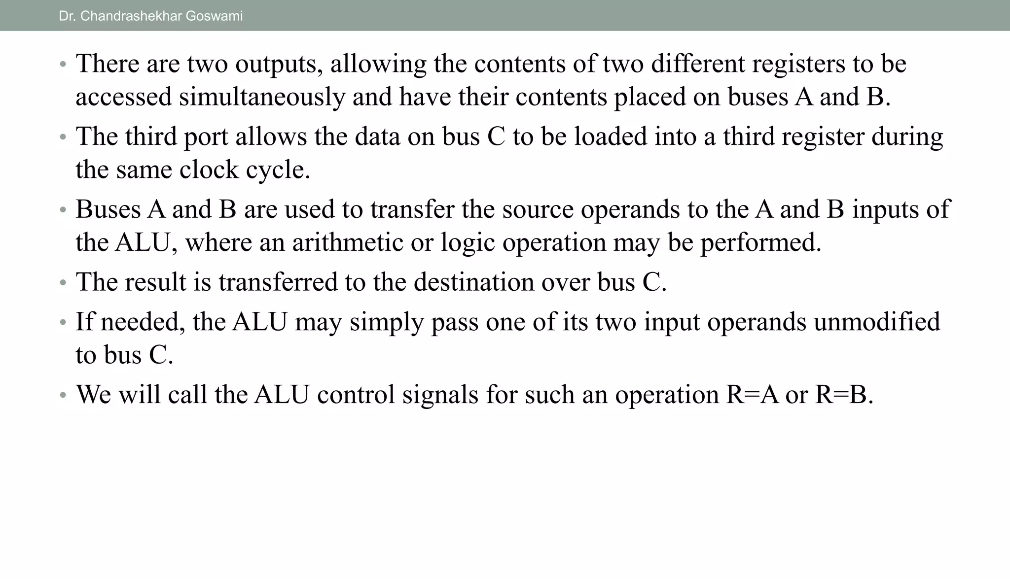 • There are two outputs, allowing the contents of two different registers to be
accessed simultaneously and have their contents placed on buses A and B.
• The third port allows the data on bus C to be loaded into a third register during
the same clock cycle.
• Buses A and B are used to transfer the source operands to the A and B inputs of
the ALU, where an arithmetic or logic operation may be performed.
• The result is transferred to the destination over bus C.
• If needed, the ALU may simply pass one of its two input operands unmodified
to bus C.
• We will call the ALU control signals for such an operation R=A or R=B.
Dr. Chandrashekhar Goswami
 