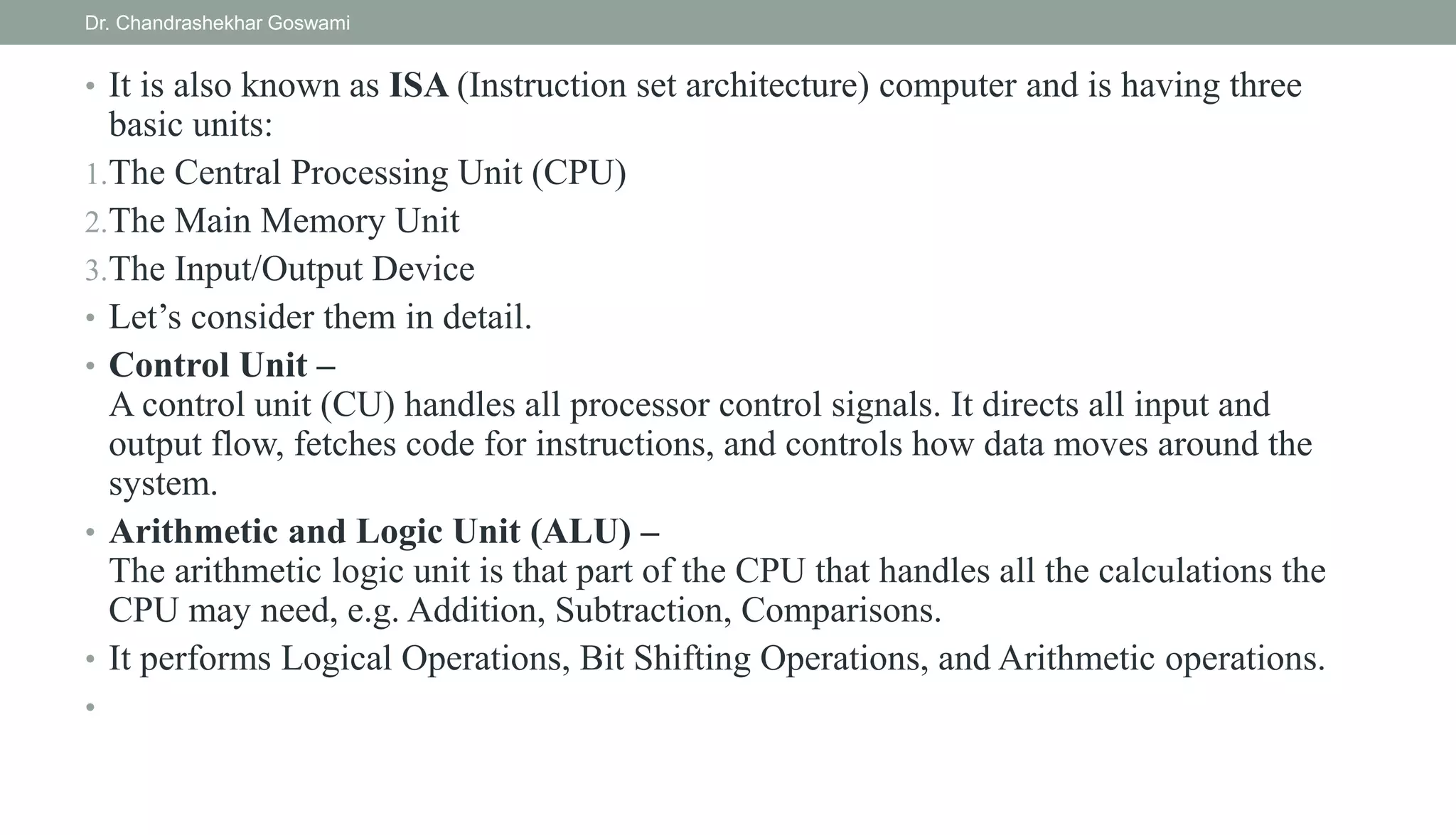 • It is also known as ISA (Instruction set architecture) computer and is having three
basic units:
1.The Central Processing Unit (CPU)
2.The Main Memory Unit
3.The Input/Output Device
• Let’s consider them in detail.
• Control Unit –
A control unit (CU) handles all processor control signals. It directs all input and
output flow, fetches code for instructions, and controls how data moves around the
system.
• Arithmetic and Logic Unit (ALU) –
The arithmetic logic unit is that part of the CPU that handles all the calculations the
CPU may need, e.g. Addition, Subtraction, Comparisons.
• It performs Logical Operations, Bit Shifting Operations, and Arithmetic operations.
•
Dr. Chandrashekhar Goswami
 