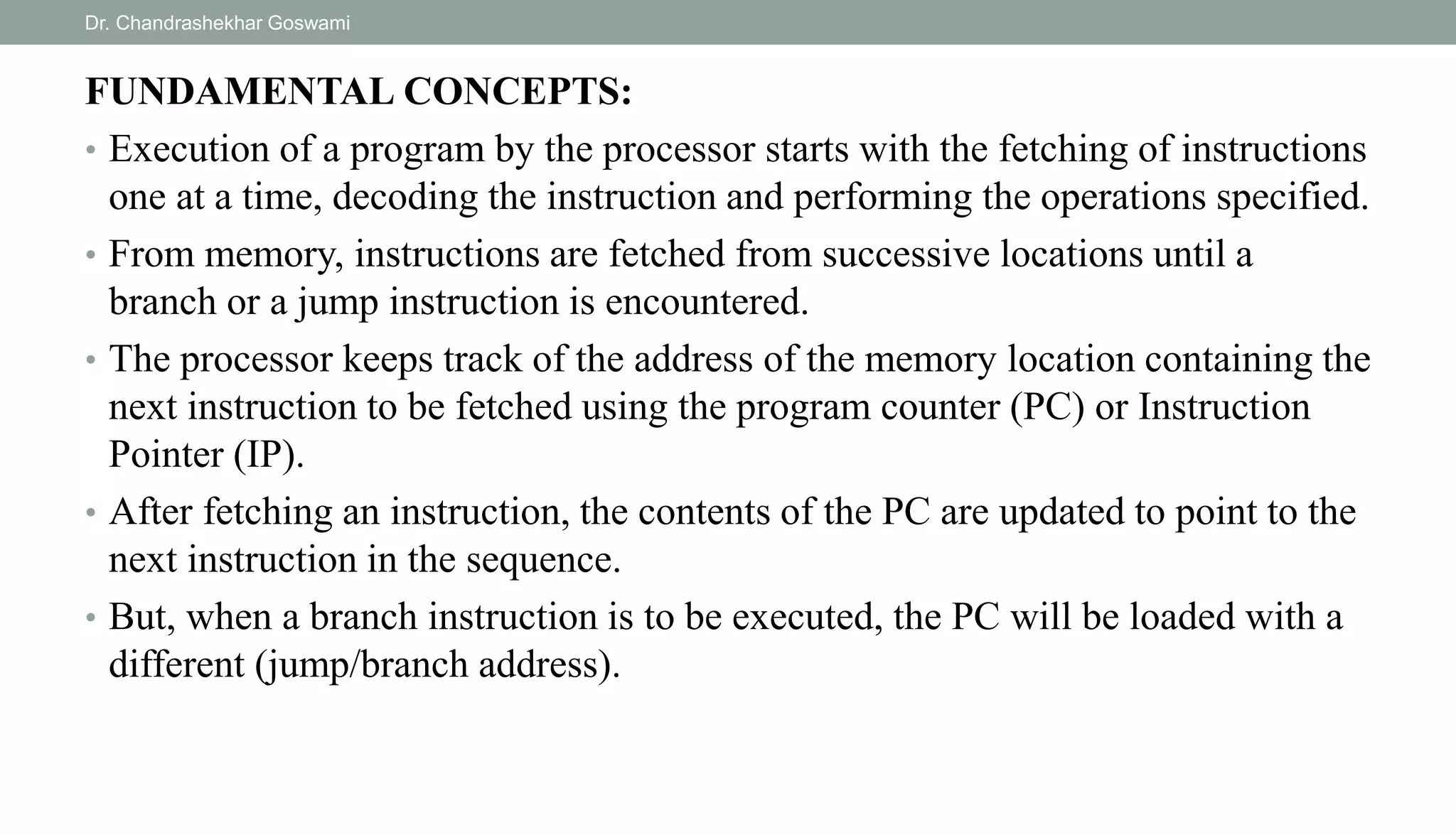 FUNDAMENTAL CONCEPTS:
• Execution of a program by the processor starts with the fetching of instructions
one at a time, decoding the instruction and performing the operations specified.
• From memory, instructions are fetched from successive locations until a
branch or a jump instruction is encountered.
• The processor keeps track of the address of the memory location containing the
next instruction to be fetched using the program counter (PC) or Instruction
Pointer (IP).
• After fetching an instruction, the contents of the PC are updated to point to the
next instruction in the sequence.
• But, when a branch instruction is to be executed, the PC will be loaded with a
different (jump/branch address).
Dr. Chandrashekhar Goswami
 