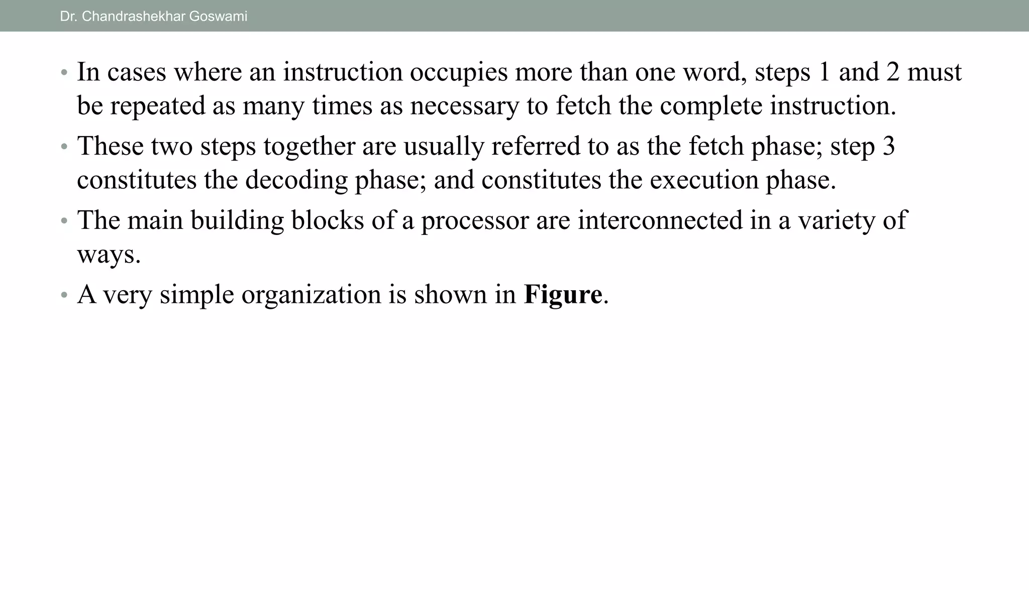 • In cases where an instruction occupies more than one word, steps 1 and 2 must
be repeated as many times as necessary to fetch the complete instruction.
• These two steps together are usually referred to as the fetch phase; step 3
constitutes the decoding phase; and constitutes the execution phase.
• The main building blocks of a processor are interconnected in a variety of
ways.
• A very simple organization is shown in Figure.
Dr. Chandrashekhar Goswami
 